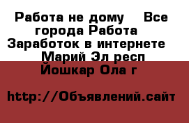 Работа не дому. - Все города Работа » Заработок в интернете   . Марий Эл респ.,Йошкар-Ола г.